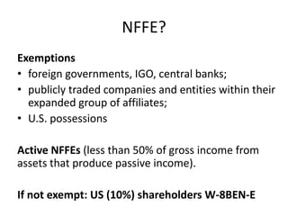 NFFE?
Exemptions
• foreign governments, IGO, central banks;
• publicly traded companies and entities within their
expanded group of affiliates;
• U.S. possessions
Active NFFEs (less than 50% of gross income from
assets that produce passive income).
If not exempt: US (10%) shareholders W-8BEN-E

 