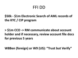 FFI DD
$50k - $1m Electronic Search of AML records of
the KYC / CIP program
> $1m CCO -> RM communicate about account
holder and if necessary, review account file docs
for previous 5 years

W8Ben (foreign) or W9 (US): “Trust but Verify”

 