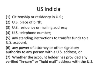 US Indicia
(1) Citizenship or residency in U.S.;
(2) U.S. place of birth;
(3) U.S. residency or mailing address;
(4) U.S. telephone number;
(5) any standing instructions to transfer funds to a
U.S. account;
(6) any power of attorney or other signatory
authority to any person with a U.S. address; or
(7) Whether the account holder has provided any
verified “in-care” or “hold mail” address with the U.S.

 