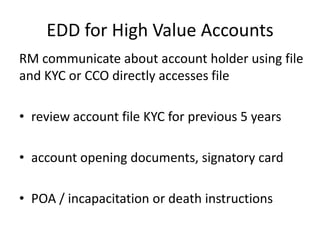 EDD for High Value Accounts
RM communicate about account holder using file
and KYC or CCO directly accesses file
• review account file KYC for previous 5 years
• account opening documents, signatory card

• POA / incapacitation or death instructions

 