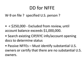 DD for NFFE
W-9 on file ? specified U.S. person ?
• < $250,000 - Excluded from review, until
account balance exceeds $1,000,000.
• Search existing CIP/KYC info/account opening
docs to determine status
• Passive NFFEs – Must identify substantial U.S.
owners or certify that there are no substantial U.S.
owners.

 