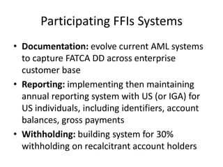 Participating FFIs Systems
• Documentation: evolve current AML systems
to capture FATCA DD across enterprise
customer base
• Reporting: implementing then maintaining
annual reporting system with US (or IGA) for
US individuals, including identifiers, account
balances, gross payments
• Withholding: building system for 30%
withholding on recalcitrant account holders

 