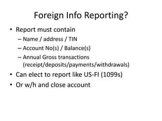 Foreign Info Reporting?
• Report must contain
– Name / address / TIN
– Account No(s) / Balance(s)
– Annual Gross transactions
(receipt/deposits/payments/withdrawals)

• Can elect to report like US-FI (1099s)
• Or w/h and close account

 