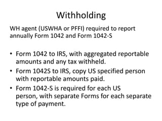Withholding
WH agent (USWHA or PFFI) required to report
annually Form 1042 and Form 1042-S

• Form 1042 to IRS, with aggregated reportable
amounts and any tax withheld.
• Form 1042S to IRS, copy US specified person
with reportable amounts paid.
• Form 1042-S is required for each US
person, with separate Forms for each separate
type of payment.

 
