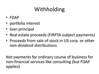 Withholding
•
•
•
•
•

FDAP
portfolio interest
loan principal
Real estate proceeds (FIRPTA subject payments)
Proceeds from sale of stock in US corp. or other
non-dividend distributions

Not payments for ordinary course of business for
non-financial services like consulting (but FDAP
applies)

 