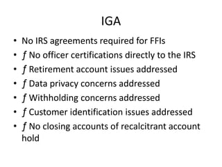 IGA
•
•
•
•
•
•
•

No IRS agreements required for FFIs
ƒ No officer certifications directly to the IRS
ƒ Retirement account issues addressed
ƒ Data privacy concerns addressed
ƒ Withholding concerns addressed
ƒ Customer identification issues addressed
ƒ No closing accounts of recalcitrant account
hold

 