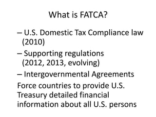 What is FATCA?
– U.S. Domestic Tax Compliance law
(2010)
– Supporting regulations
(2012, 2013, evolving)
– Intergovernmental Agreements
Force countries to provide U.S.
Treasury detailed financial
information about all U.S. persons

 