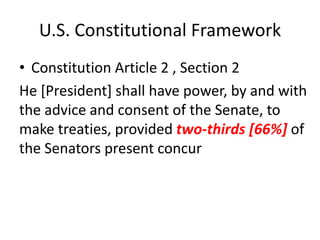 U.S. Constitutional Framework
• Constitution Article 2 , Section 2
He [President] shall have power, by and with
the advice and consent of the Senate, to
make treaties, provided two-thirds [66%] of
the Senators present concur

 