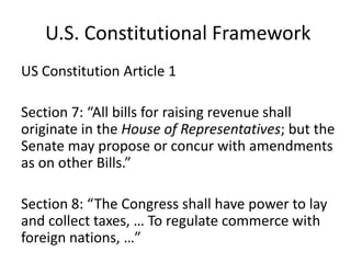 U.S. Constitutional Framework
US Constitution Article 1
Section 7: “All bills for raising revenue shall
originate in the House of Representatives; but the
Senate may propose or concur with amendments
as on other Bills.”

Section 8: “The Congress shall have power to lay
and collect taxes, … To regulate commerce with
foreign nations, …”

 
