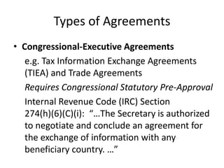 Types of Agreements
• Congressional-Executive Agreements
e.g. Tax Information Exchange Agreements
(TIEA) and Trade Agreements
Requires Congressional Statutory Pre-Approval
Internal Revenue Code (IRC) Section
274(h)(6)(C)(i): “…The Secretary is authorized
to negotiate and conclude an agreement for
the exchange of information with any
beneficiary country. …”

 