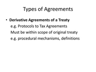 Types of Agreements
• Derivative Agreements of a Treaty
e.g. Protocols to Tax Agreements
Must be within scope of original treaty
e.g. procedural mechanisms, definitions

 