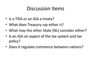 Discussion Items
•
•
•
•

Is a TIEA or an IGA a treaty?
What does Treasury say either is?
What may the other State (NL) consider either?
Is an IGA an aspect of the tax system and tax
policy?
• Does it regulate commerce between nations?

 