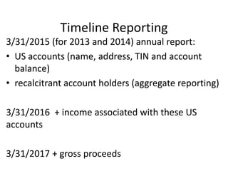 Timeline Reporting
3/31/2015 (for 2013 and 2014) annual report:
• US accounts (name, address, TIN and account
balance)
• recalcitrant account holders (aggregate reporting)
3/31/2016 + income associated with these US
accounts
3/31/2017 + gross proceeds

 