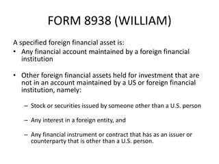 FORM 8938 (WILLIAM)
A specified foreign financial asset is:
• Any financial account maintained by a foreign financial
institution
• Other foreign financial assets held for investment that are
not in an account maintained by a US or foreign financial
institution, namely:
– Stock or securities issued by someone other than a U.S. person
– Any interest in a foreign entity, and
– Any financial instrument or contract that has as an issuer or
counterparty that is other than a U.S. person.

 