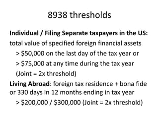 8938 thresholds
Individual / Filing Separate taxpayers in the US:
total value of specified foreign financial assets
> $50,000 on the last day of the tax year or
> $75,000 at any time during the tax year
(Joint = 2x threshold)
Living Abroad: foreign tax residence + bona fide
or 330 days in 12 months ending in tax year
> $200,000 / $300,000 (Joint = 2x threshold)

 