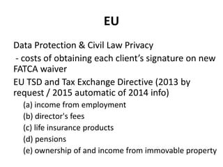 EU
Data Protection & Civil Law Privacy
- costs of obtaining each client’s signature on new
FATCA waiver
EU TSD and Tax Exchange Directive (2013 by
request / 2015 automatic of 2014 info)
(a) income from employment
(b) director's fees
(c) life insurance products
(d) pensions
(e) ownership of and income from immovable property

 