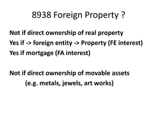 8938 Foreign Property ?
Not if direct ownership of real property
Yes if -> foreign entity -> Property (FE interest)
Yes if mortgage (FA interest)
Not if direct ownership of movable assets
(e.g. metals, jewels, art works)

 