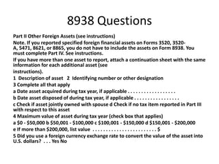 8938 Questions
Part II Other Foreign Assets (see instructions)
Note. If you reported specified foreign financial assets on Forms 3520, 3520A, 5471, 8621, or 8865, you do not have to include the assets on Form 8938. You
must complete Part IV. See instructions.
If you have more than one asset to report, attach a continuation sheet with the same
information for each additional asset (see
instructions).
1 Description of asset 2 Identifying number or other designation
3 Complete all that apply
a Date asset acquired during tax year, if applicable . . . . . . . . . . . . . . . . . .
b Date asset disposed of during tax year, if applicable . . . . . . . . . . . . . . . . .
c Check if asset jointly owned with spouse d Check if no tax item reported in Part III
with respect to this asset
4 Maximum value of asset during tax year (check box that applies)
a $0 - $50,000 b $50,001 - $100,000 c $100,001 - $150,000 d $150,001 - $200,000
e If more than $200,000, list value . . . . . . . . . . . . . . . . . . . . . . . . $
5 Did you use a foreign currency exchange rate to convert the value of the asset into
U.S. dollars? . . . Yes No

 