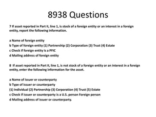 8938 Questions
7 If asset reported in Part II, line 1, is stock of a foreign entity or an interest in a foreign
entity, report the following information.

a Name of foreign entity
b Type of foreign entity (1) Partnership (2) Corporation (3) Trust (4) Estate
c Check if foreign entity is a PFIC
d Mailing address of foreign entity
8 If asset reported in Part II, line 1, is not stock of a foreign entity or an interest in a foreign
entity, enter the following information for the asset.
a Name of issuer or counterparty
b Type of issuer or counterparty
(1) Individual (2) Partnership (3) Corporation (4) Trust (5) Estate
c Check if issuer or counterparty is a U.S. person Foreign person
d Mailing address of issuer or counterparty.

 