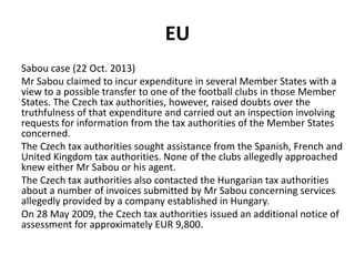 EU
Sabou case (22 Oct. 2013)
Mr Sabou claimed to incur expenditure in several Member States with a
view to a possible transfer to one of the football clubs in those Member
States. The Czech tax authorities, however, raised doubts over the
truthfulness of that expenditure and carried out an inspection involving
requests for information from the tax authorities of the Member States
concerned.
The Czech tax authorities sought assistance from the Spanish, French and
United Kingdom tax authorities. None of the clubs allegedly approached
knew either Mr Sabou or his agent.
The Czech tax authorities also contacted the Hungarian tax authorities
about a number of invoices submitted by Mr Sabou concerning services
allegedly provided by a company established in Hungary.
On 28 May 2009, the Czech tax authorities issued an additional notice of
assessment for approximately EUR 9,800.

 