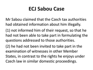 ECJ Sabou Case
Mr Sabou claimed that the Czech tax authorities
had obtained information about him illegally.
(1) not informed him of their request, so that he
had not been able to take part in formulating the
questions addressed to those authorities.
(2) he had not been invited to take part in the
examination of witnesses in other Member
States, in contrast to the rights he enjoys under
Czech law in similar domestic proceedings.

 