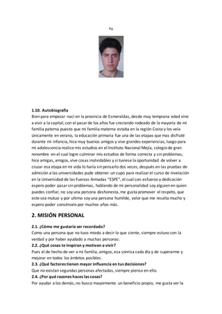 Yo
1.10. Autobiografía
Bien para empezar nací en la provincia de Esmeraldas, desde muy temprana edad vine
a vivir a la capital, con el pasar de los años fue creciendo rodeado de la mayoría de mi
familia paterna puesto que mi familia materna estaba en la región Costa y los veía
únicamente en verano, la educación primaria fue una de las etapas que mas disfruté
durante mi infancia, hice muy buenos amigos y vive grandes experiencias, luego para
mi adolescencia realice mis estudios en el Instituto Nacional Mejía, colegio de gran
renombre en el cual logre culminar mis estudios de forma correcta y sin problemas,
hice amigas, amigos, vive cosas inolvidables y si tuviese la oportunidad de volver a
cruzar esa etapa en mi vida lo haría sin pensarlo dos veces, después en las pruebas de
admisión a las universidades pude obtener un cupo para realizar el curso de nivelación
en la Universidad de las Fuerzas Armadas “ESPE”, el cual con esfuerzo y dedicación
espero poder pasar sin problemas, hablando de mi personalidad soy alguien en quien
puedes confiar, no soy una persona deshonesta, me gusta promover el respeto, que
este sea mutuo y por ultimo soy una persona humilde, valor que me resalta mucho y
espero poder consérvalo por muchos años más.
2. MISIÓN PERSONAL
2.1. ¿Cómo me gustaría ser recordado?
Como una persona que no tuvo miedo a decir lo que siente, siempre estuvo con la
verdad y por haber ayudado a muchas personas.
2.2. ¿Qué cosas te inspiran y motivan a vivir?
Pues el de hecho de ver a mi familia, amigos, esa sonrisa cada día y de superarme y
mejorar en todos los ámbitos posibles.
2.3. ¿Qué factores tienen mayor influencia en tus decisiones?
Que no existan segundas personas afectadas, siempre pienso en ello.
2.4. ¿Por qué razones haces las cosas?
Por ayudar a los demás, no busco mayormente un beneficio propio, me gusta ver la
 