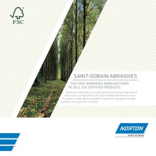 Saint-Gobain Abrasives
the first Abrasives manufacturer
to sell FSC certified products.
Utilising responsibly sourced material and preserving natural
resources is a high priority for Saint-Gobain Abrasives so our
European coated abrasive plants manufacturing paper backed
products are now FSC certified.

 