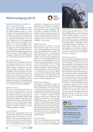 Künstliche Intelligenz unterstützt die
STEP in den kalten Monaten
Wenn auf den Betriebshöfen der Stadt-
entsorgung Potsdam (STEP) die Teams
der Straßenreinigung starten, ist immer
häufiger eine fast unsichtbare Kollegin mit
an Bord: die Künstliche Intelligenz (KI).
Sie ist schon länger kein Experiment mehr.
Sie verändert die Arbeitswelt. Die STEP
nutzt mittlerweile die Leistungsfähigkeit
dieser Technik, um Gutes weiter zu ver-
bessern. Die ohnehin sorgfältig durch-
dachten und nachhaltig geplanten Rei-
nigungstouren der Fahrzeuge werden noch
um einiges besser: Denn die KI hilft zum
Beispiel, Verschmutzungsschwerpunkte frü-
her zu erkennen oder Abfallarten und
-mengen zu erfassen. Dies wird stetig bes-
ser, da das System permanent dazulernt.
Neue Möglichkeiten
Seit Anfang Juni sind fünf Kehrmaschinen
unterwegs, die gleichsam ein magisches
Auge besitzen. Sie sind mit einer inte-
grierten Kamera ausgestattet, die mehr
kann, als Bilder zu erzeugen. STEP-Ge-
schäftsführer Florian Freitag berichtet über
die Extras, die das System namens Cortexia
leistet: „Der Verschmutzungsgrad der
Stadt wird durch die KI objektiv messbar.
Zudem können wir die Möglichkeit nutzen,
weitere Komponenten, wie beispielsweise
Papierkorbstandplätze oder Dogstations,
mit in die Betrachtung einzubeziehen.“
Präzision an Bord
Wie sehr ein Straßenzug oder Park ver-
schmutzt ist, erkennt Cortexia auch. Und
die talentierte Vielkönnerin an Bord der
Kehrmaschinen hat ein scharfes Auge. Sie
kann selbst sehr kleinteiligen Abfall präzise
identifizieren. Glasbruch, Zigaretten oder
Hundekotbeutel: Alles ordnet das System
präzise ein und ermittelt daraus selbst-
ständig den Sauberkeitszustand in den
Gebieten. Dadurch entsteht ein gleich-
mäßiger gepflegtes Stadtbild
Hohe Akzeptanz
Mit einem gut vorbereiteten Test ist die
STEP mit dem KI-Einsatz im Herbst 2022
gestartet. Die ersten Runden mit dem
System drehte eine Kleinkehrmaschine,
zunächst nur auf den Rad- und Gehwegen.
Das verlief erfolgreich. Die Teams haben
sich mit der digitalen Helferin schnell an-
gefreundet – aus gutem Grund: „Bei den
Kolleginnen und Kollegen hat die KI eine
hohe Akzeptanz, das hat gut geklappt.
Es war gar keine große Umstellung, denn
das System ist einfach handhabbar. Au-
ßerdem wurden die Teams persönlich ins
Projekt eingeführt. Das Plus für die Dis-
position wurde schnell deutlich: Verunrei-
nigungen lassen sich auch visuell prima
darstellen“, sagt Freitag.
Ergebnisse zählen
Der Einsatz der KI ist mehr als ein neues
Stück Technik. Es geht darum, die ge-
samten Reinigungsprozesse auf eine qua-
litativ nachhaltigere Stufe zu heben. Die
Technik-Profis konnten in der Schweiz, in
Basel, bereits sehen, welche Fortschritte
möglich sind. Die Erwartungshaltung ist
daher hoch. Die Kundenzufriedenheit in
Bezug auf die Stadtsauberkeit und die
Erhöhung der Lebensqualität in der Stadt
stehen im Mittelpunkt. Florian Freitag
fasst das Ziel kompakt zusammen: „Wir
streben das Optimum zwischen Sauberkeit,
Gebührenstabilität und CO2-Vermeidung
an.“ Künftig kann sich durch das System
auch die Technik weiterentwickeln, indem
beispielsweise die Reinigungskraft der
Kehrmaschinen an den Verschmutzungs-
grad in der Stadt angepasst wird.
Ortsgenaue Reinigung
Dazu gehören buchstäblich sauber auf
die Stadtteile und Ortslagen abgestimmte
Reinigungsstrategien. Wo sich Schmutz
schnell ansammelt, kann zügiger ein Rei-
nigungsfahrzeug vorbeikommen. Das wird
leichter, weil sich dank der KI überflüssige
Touren in eigentlich sauberen Straßen
besser vermeiden lassen. Belgeitet durch
zusätzliche Maßnahmen, wie saisonale
Abfallbehälter, rückt das Ziel, Potsdams
Straßen und Grünflächen insgesamt noch
sauberer zu halten als bislang, in greifbare
Nähe. Denn die Chance steigt, die Folgen
des Litterings einzudämmen: Das englische
Wort steht bei Fachleuten für achtlos weg-
geworfenen Müll von Fertig-Mahlzeiten
für unterwegs, Einmal-Kaffeebechern und
Zigarettenresten.
Einsatz im Winter
Was im Sommer funktioniert hat, bewährte
sich auch in der kalten Jahreszeit.. „Die
Daten aus der ersten Sommertestphase
wurden nicht nur gesammelt, sondern
auch ausgewertet. Das haben wir weit-
gehend abgeschlossen. Doch jenseits des
schönen Wetters gehört auch die an-
spruchsvolle Herbst-Winter-Reinigung
dazu. Wir haben bereits im vergangenen
Winter unter realen Bedingungen erprobt,
wie gut das System in den kalten, nassen
und frostigen Monaten funktioniert“, er-
läutert Florian Freitag. „Wir waren mit
den Ergebnissen sehr zufrieden und haben
uns in diesen Sommer dazu entschlossen,
Cortexia in weitere Klein- und Großkehr-
maschine zu verbauen.“
Technik ist ein Gewinn
Die auf künstlicher Intelligenz basierende
Lösung hilft, die Stadtsauberkeit zu messen
und zu verbessern. Durch sie kann in der
Reinigung besser und schneller auf Trends,
wie Verschmutzungen durch Masken, rea-
giert werden. Sie spart Kosten durch die
wirtschaftlichere Planung der Touren, er-
höht die Wirksamkeit der Stadtreinigung
und reduziert zugleich Umwelteinflüsse.
Die Potsdamerinnen und Potsdamer kön-
nen somit zufriedener mit dem Gesamtbild
ihrer Stadt sein. Florian Freitag schildert
ein Beispiel: „Dieses Analysetool hilft uns
frühzeitig und in Echtzeit Abfall-Hotspots
zu erkennen. Das war vorher so nicht
möglich. Die Abfall-Ballungsräume werden
aufgezeichnet und uns gleichsam direkt
auf den Tisch gelegt. Wir können so
schneller erkennen, wo Mülleimer wirklich
gebraucht werden. So können wir die
Wünsche aus der Bevölkerung einfach
besser erfüllen.“
2
Kolumnentitel
nuvo6/23
Winterreinigung mit KI
Wichtige Details zum STEP-Winter-
dienst finden Sie hier: https://
www.swp-potsdam.de/
Alle Informationen zu den
Wertstoffhöfen gibt es hier:
www.swp-potsdam.de/de/
entsorgung/wertstoffhöfe
Ihr persönlicher Kontakt zur STEP:
STEP Vertrieb 0331 661 7333
Mail vertrieb@step-potsdam.de
 