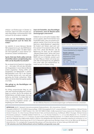 nuvo6/23 5
Aus dem Netzwerk
erfassen und Änderungen im Denken zu
erreichen, damit sich jede und jeder ein-
zelne Beschäftige mitverantwortlich fühlt
und auch für die anderen mitdenkt.
Lohnt sich ein Betriebliches Gesund-
heitsmanagement auch für kleine Be-
triebe?
Ja, natürlich. In einem kleineren Betrieb
fällt entsprechend auch das BGM kleiner
aus als bei einem großen. Vor allem haben
die Führungskräfte in einem kleinen Un-
ternehmen andere Vorbildfunktion.
Sprich, Chef oder Chefin sollten nicht die
Vorschriften zitieren und gleichzeitig ohne
Helm auf der Baustelle herumlaufen?
Na, so etwas kommt bestimmt nirgendwo
vor … Auf jeden Fall wird das Verhalten
der Vorgesetzten in einem kleinen Betrieb
anders angesehen. Häufig treffen sich
Vorgesetzte und Belegschaft in solchen
Kleinbetrieben auch mal in der Freizeit,
die Familien kennen sich, man sieht ge-
genseitig die Kinder aufwachsen. Diese
Nähe und die familiäre Atmosphäre spielen
eine Rolle.
Wie gelingt es, die Beschäftigten mit
einzubeziehen?
Ein Erfolg versprechender Weg ist, ein
oder zwei motivierte Kolleginnen und Kol-
legen zu suchen, die für die anderen als
Vorbild dienen und dafür sorgen, die neue
Kultur zu verbreiten. So etwas lässt sich
nicht von oben verkünden, sondern es
muss vorsichtig eingeführt werden und
langfristig von unten wachsen.
Lässt sich feststellen, dass Beschäftigte
es honorieren, wenn ihr Betrieb solche
Anstrengungen unternimmt?
Vielleicht ist es nicht sofort messbar. Aber
es ist zu spüren, dass Firmen leichter neue
Fachkräfte finden, wenn sie attraktive An-
gebote machen. Eine Firma hat zum Bei-
spiel eine „Azubi-Akademie“ gegründet.
Sie fordern viel, fördern aber auch viel.
Eine weitere Firma bestimmt alle vier Wo-
chen ihren „Azubi des Monats“, der als
Belohnung ein Auto mit der Aufschrift
„Meisters bester Azubi“ fahren darf. Auch
darüber hinaus ist messbar, dass sich ein
BGM nicht nur im Betrieb, sondern auch
auf dem Weg zur Arbeit und privat aus-
wirkt. Wer einmal kapiert hat, wie gefährlich
eine Leiter oder eine Heckenschere ist,
macht es auch im Garten richtig.
Sascha Lohmann, Arbeitssicherheitsfachmann
Mit dem BGM die Prävention vor Schulterverspannungen und Nackenschmerzen unterstützen.
Kontaktieren Sie uns gern, um Sie beim
Thema Arbeitsschutz zu begleiten.
Sascha Lohmann
BASIKNET Gesellschaft für
Arbeitsschutz mbH
Kalckreuthstraße 4
10777 Berlin
Tel.: 030 - 315 82 465
www.basik-net.de
IMPRESSUM: NUVO - Netzwerk Unternehmerverbände Ostdeutschlands – Wir. Unternehmen. Zukunft.
• Ausgabe 6/2023 • ET: 15.12.2023 • Gesamtauflage: 3.500 • Herausgeber/V.i.S.d.P: comprend GmbH • Geschäftsführer: Michael Schulze
• Dennis-Gabor-Straße 2 • 14469 Potsdam • Tel.: 0331 58115800 • E-Mail: info@comprend.de • www.comprend.de • Redaktion: Michael
Schulze • Autoren: Dr. Ulrich Conrad, Michael Schulze • Satz und Druckvorbereitung: GrafikStudio Wilke • Anzeigen: Michael Schulze
• Fotorechte: pixabay (S. 1 Titelbild); Kathleen Friedrich (S. 1 u., S. 3); Thorsten Heideck (S. 1 o., S. 5 o.); Petra Wachter (S. 1 m., S. 6); Katrin
Paulus (S. 2), Shutterstock (S. 4, S. 5 u.) • Druck: city repro GmbH Cottbus • Redaktionsschluss: 17.11.2023 • NUVO erscheint sechsmal im
Jahr • Die Mitglieder des UVBB erhalten NUVO im Rahmen ihrer Mitgliedschaft • Alle Rechte vorbehalten • Nachdruck und Kopien nur mit
vorheriger schriftlicher Genehmigung des V.i.S.d.P. • Namentlich gekennzeichnete Beiträge müssen nicht mit der Meinung der Redaktion
übereinstimmen. Für unaufgefordert eingesandte Manuskripte und Fotos übernehmen wir keine Haftung • ISSN 2625-3356
• Wir wünschen eine frohe Weihnachtszeit und ein friedliches und gesundes neues Jahr.
 