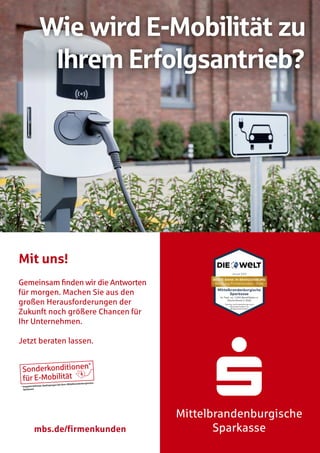Mittelbrandenburgische
Sparkasse
Wie wird E-Mobilität zu
Ihrem Erfolgsantrieb?
mbs.de/firmenkunden
Mit uns!
Gemeinsam ﬁnden wir die Antworten
für morgen. Machen Sie aus den
großen Herausforderungen der
Zukunft noch größere Chancen für
Ihr Unternehmen.
Jetzt beraten lassen.
Sonderkonditionen*
für E-Mobilität
* Angebot befristet, Bedingungen bei Ihrer Mittelbrandenburgischen
Sparkasse
 