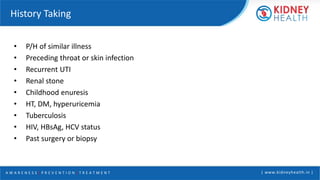 A W A R E N E S S | P R E V E N T I O N | T R E A T M E N T | www.kidneyhealth.in |
History Taking
• P/H of similar illness
• Preceding throat or skin infection
• Recurrent UTI
• Renal stone
• Childhood enuresis
• HT, DM, hyperuricemia
• Tuberculosis
• HIV, HBsAg, HCV status
• Past surgery or biopsy
 