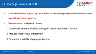 A W A R E N E S S | P R E V E N T I O N | T R E A T M E N T | www.kidneyhealth.in |
Clinical Significance of GFR
• GFR is determined not just by the number of functioning nephrons but the functional
capacities of these nephrons.
• Does not detect early renal disease
1. Determines extent of nephron damage in known case of renal disease
2. Monitor effectiveness of treatment
3. Determine feasibility of giving medications
 