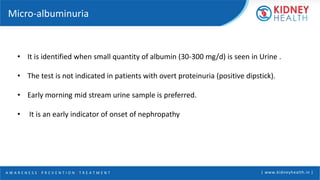 A W A R E N E S S | P R E V E N T I O N | T R E A T M E N T | www.kidneyhealth.in |
Micro-albuminuria
• It is identified when small quantity of albumin (30-300 mg/d) is seen in Urine .
• The test is not indicated in patients with overt proteinuria (positive dipstick).
• Early morning mid stream urine sample is preferred.
• It is an early indicator of onset of nephropathy
 