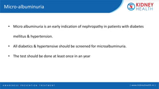 A W A R E N E S S | P R E V E N T I O N | T R E A T M E N T | www.kidneyhealth.in |
Micro-albuminuria
• Micro albuminuria is an early indication of nephropathy in patients with diabetes
mellitus & hypertension.
• All diabetics & hypertensive should be screened for microalbuminuria.
• The test should be done at least once in an year
 