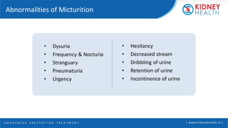 A W A R E N E S S | P R E V E N T I O N | T R E A T M E N T | www.kidneyhealth.in |
Abnormalities of Micturition
• Dysuria
• Frequency & Nocturia
• Stranguary
• Pneumaturia
• Urgency
• Hesitancy
• Decreased stream
• Dribbling of urine
• Retention of urine
• Incontinence of urine
 