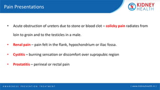 A W A R E N E S S | P R E V E N T I O N | T R E A T M E N T | www.kidneyhealth.in |
Pain Presentations
• Acute obstruction of ureters due to stone or blood clot – colicky pain radiates from
loin to groin and to the testicles in a male.
• Renal pain – pain felt in the flank, hypochondrium or iliac fossa.
• Cystitis – burning sensation or discomfort over suprapubic region
• Prostatitis – perineal or rectal pain
 