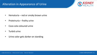 A W A R E N E S S | P R E V E N T I O N | T R E A T M E N T | www.kidneyhealth.in |
Alteration in Appearance of Urine
• Hematuria – red or smoky brown urine
• Proteinuria – frothy urine
• Coco cola coloured urine
• Turbid urine
• Urine color gets darker on standing
 