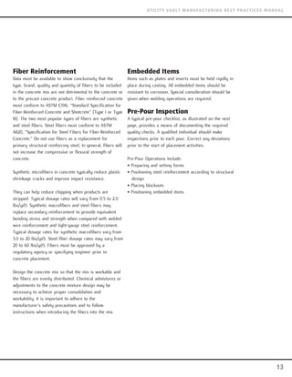 Fiber Reinforcement
Data must be available to show conclusively that the
type, brand, quality and quantity of fibers to be included
in the concrete mix are not detrimental to the concrete or
to the precast concrete product. Fiber reinforced concrete
must conform to ASTM C1116, “Standard Specification for
Fiber-Reinforced Concrete and Shotcrete” (Type I or Type
III). The two most popular types of fibers are synthetic
and steel fibers. Steel fibers must conform to ASTM
A820, “Specification for Steel Fibers for Fiber-Reinforced
Concrete.” Do not use fibers as a replacement for
primary structural reinforcing steel. In general, fibers will
not increase the compressive or flexural strength of
concrete.
Synthetic microfibers in concrete typically reduce plastic
shrinkage cracks and improve impact resistance.
They can help reduce chipping when products are
stripped. Typical dosage rates will vary from 0.5 to 2.0
lbs/yd3. Synthetic macrofibers and steel fibers may
replace secondary reinforcement to provide equivalent
bending stress and strength when compared with welded
wire reinforcement and light-gauge steel reinforcement.
Typical dosage rates for synthetic macrofibers vary from
3.0 to 20 lbs/yd3. Steel fiber dosage rates may vary from
20 to 60 lbs/yd3. Fibers must be approved by a
regulatory agency or specifying engineer prior to
concrete placement.
Design the concrete mix so that the mix is workable and
the fibers are evenly distributed. Chemical admixtures or
adjustments to the concrete mixture design may be
necessary to achieve proper consolidation and
workability. It is important to adhere to the
manufacturer’s safety precautions and to follow
instructions when introducing the fibers into the mix.
Embedded Items
Items such as plates and inserts must be held rigidly in
place during casting. All embedded items should be
resistant to corrosion. Special consideration should be
given when welding operations are required.
Pre-Pour Inspection
A typical pre-pour checklist, as illustrated on the next
page, provides a means of documenting the required
quality checks. A qualified individual should make
inspections prior to each pour. Correct any deviations
prior to the start of placement activities.
Pre-Pour Operations Include:
• Preparing and setting forms
• Positioning steel reinforcement according to structural
design
• Placing blockouts
• Positioning embedded items
13
UTILITY VAULT MANUFACTURING BEST PRACTICES MANUAL
 