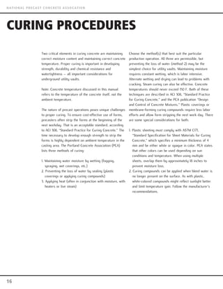 Two critical elements in curing concrete are maintaining
correct moisture content and maintaining correct concrete
temperature. Proper curing is important in developing
strength, durability and chemical resistance and
watertightness – all important considerations for
underground utility vaults.
Note: Concrete temperature discussed in this manual
refers to the temperature of the concrete itself, not the
ambient temperature.
The nature of precast operations poses unique challenges
to proper curing. To ensure cost-effective use of forms,
precasters often strip the forms at the beginning of the
next workday. That is an acceptable standard, according
to ACI 308, “Standard Practice for Curing Concrete.” The
time necessary to develop enough strength to strip the
forms is highly dependent on ambient temperature in the
casting area. The Portland Concrete Association (PCA)
lists three methods of curing:
1. Maintaining water moisture by wetting (fogging,
spraying, wet coverings, etc.)
2. Preventing the loss of water by sealing (plastic
coverings or applying curing compounds)
3. Applying heat (often in conjunction with moisture, with
heaters or live steam)
Choose the method(s) that best suit the particular
production operation. All three are permissible, but
preventing the loss of water (method 2) may be the
simplest choice for utility vaults. Maintaining moisture
requires constant wetting, which is labor intensive.
Alternate wetting and drying can lead to problems with
cracking. Steam curing can also be effective. Concrete
temperatures should never exceed 150 F. Both of these
techniques are described in ACI 308, “Standard Practice
for Curing Concrete,” and the PCA publication “Design
and Control of Concrete Mixtures.” Plastic coverings or
membrane-forming curing compounds require less labor
efforts and allow form stripping the next work day. There
are some special considerations for both:
1. Plastic sheeting must comply with ASTM C171,
“Standard Specification for Sheet Materials for Curing
Concrete,” which specifies a minimum thickness of 4
mm and be either white or opaque in color. PCA states
that other colors can be used depending on sun
conditions and temperature. When using multiple
sheets, overlap them by approximately 18 inches to
prevent moisture loss.
2. Curing compounds can be applied when bleed water is
no longer present on the surface. As with plastic,
white-colored compounds might reflect sunlight better
and limit temperature gain. Follow the manufacturer’s
recommendations.
CURING PROCEDURES
16
NATIONAL PRECAST CONCRETE ASSOCATION
 