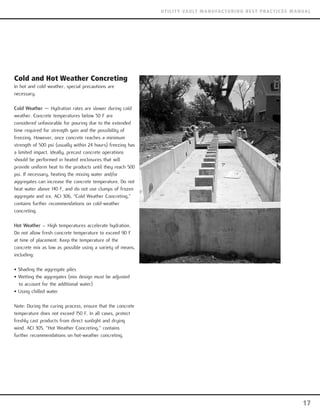 Cold and Hot Weather Concreting
In hot and cold weather, special precautions are
necessary.
Cold Weather — Hydration rates are slower during cold
weather. Concrete temperatures below 50 F are
considered unfavorable for pouring due to the extended
time required for strength gain and the possibility of
freezing. However, once concrete reaches a minimum
strength of 500 psi (usually within 24 hours) freezing has
a limited impact. Ideally, precast concrete operations
should be performed in heated enclosures that will
provide uniform heat to the products until they reach 500
psi. If necessary, heating the mixing water and/or
aggregates can increase the concrete temperature. Do not
heat water above 140 F, and do not use clumps of frozen
aggregate and ice. ACI 306, “Cold Weather Concreting,”
contains further recommendations on cold-weather
concreting.
Hot Weather – High temperatures accelerate hydration.
Do not allow fresh concrete temperature to exceed 90 F
at time of placement. Keep the temperature of the
concrete mix as low as possible using a variety of means,
including:
• Shading the aggregate piles
• Wetting the aggregates (mix design must be adjusted
to account for the additional water)
• Using chilled water
Note: During the curing process, ensure that the concrete
temperature does not exceed 150 F. In all cases, protect
freshly cast products from direct sunlight and drying
wind. ACI 305, “Hot Weather Concreting,” contains
further recommendations on hot-weather concreting.
17
UTILITY VAULT MANUFACTURING BEST PRACTICES MANUAL
 