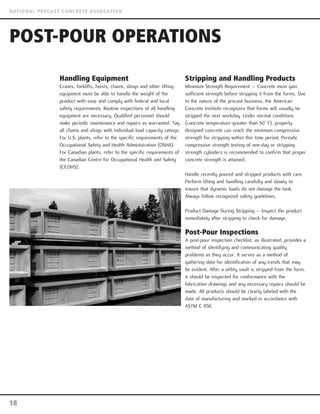 Handling Equipment
Cranes, forklifts, hoists, chains, slings and other lifting
equipment must be able to handle the weight of the
product with ease and comply with federal and local
safety requirements. Routine inspections of all handling
equipment are necessary. Qualified personnel should
make periodic maintenance and repairs as warranted. Tag
all chains and slings with individual load capacity ratings.
For U.S. plants, refer to the specific requirements of the
Occupational Safety and Health Administration (OSHA).
For Canadian plants, refer to the specific requirements of
the Canadian Centre for Occupational Health and Safety
(CCOHS).
Stripping and Handling Products
Minimum Strength Requirement – Concrete must gain
sufficient strength before stripping it from the forms. Due
to the nature of the precast business, the American
Concrete Institute recognizes that forms will usually be
stripped the next workday. Under normal conditions
(concrete temperature greater than 50° F), properly
designed concrete can reach the minimum compressive
strength for stripping within this time period. Periodic
compressive strength testing of one-day or stripping
strength cylinders is recommended to confirm that proper
concrete strength is attained.
Handle recently poured and stripped products with care.
Perform lifting and handling carefully and slowly to
ensure that dynamic loads do not damage the tank.
Always follow recognized safety guidelines.
Product Damage During Stripping – Inspect the product
immediately after stripping to check for damage.
Post-Pour Inspections
A post-pour inspection checklist, as illustrated, provides a
method of identifying and communicating quality
problems as they occur. It serves as a method of
gathering data for identification of any trends that may
be evident. After a utility vault is stripped from the form,
it should be inspected for conformance with the
fabrication drawings and any necessary repairs should be
made. All products should be clearly labeled with the
date of manufacturing and marked in accordance with
ASTM C 858.
POST-POUR OPERATIONS
18
NATIONAL PRECAST CONCRETE ASSOCATION
 