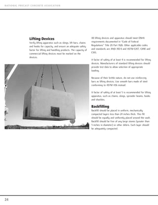 Lifting Devices
Verify lifting apparatus such as slings, lift bars, chains
and hooks for capacity, and ensure an adequate safety
factor for lifting and handling products. The capacity of
commercial lifting devices must be marked on the
devices.
All lifting devices and apparatus should meet OSHA
requirements documented in “Code of Federal
Regulations” Title 29 Part 1926. Other applicable codes
and standards are ANSI A10.9 and ASTM C857, C890 and
C913.
A factor of safety of at least 4 is recommended for lifting
devices. Manufacturers of standard lifting devices should
provide test data to allow selection of appropriate
loading.
Because of their brittle nature, do not use reinforcing
bars as lifting devices. Use smooth bars made of steel
conforming to ASTM A36 instead.
A factor of safety of at least 5 is recommended for lifting
apparatus, such as chains, slings, spreader beams, hooks
and shackles.
Backfilling
Backfill should be placed in uniform, mechanically
compacted layers less than 24 inches thick. This fill
should be equally and uniformly placed around the vault.
Backfill should be free of any large stones (greater than
3 inches in diameter) or other debris. Each layer should
be adequately compacted.
24
NATIONAL PRECAST CONCRETE ASSOCATION
 