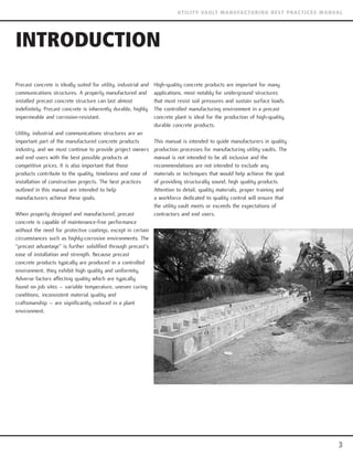 INTRODUCTION
Precast concrete is ideally suited for utility, industrial and
communications structures. A properly manufactured and
installed precast concrete structure can last almost
indefinitely. Precast concrete is inherently durable, highly
impermeable and corrosion-resistant.
Utility, industrial and communications structures are an
important part of the manufactured concrete products
industry, and we must continue to provide project owners
and end users with the best possible products at
competitive prices. It is also important that those
products contribute to the quality, timeliness and ease of
installation of construction projects. The best practices
outlined in this manual are intended to help
manufacturers achieve these goals.
When properly designed and manufactured, precast
concrete is capable of maintenance-free performance
without the need for protective coatings, except in certain
circumstances such as highly-corrosive environments. The
“precast advantage” is further solidified through precast’s
ease of installation and strength. Because precast
concrete products typically are produced in a controlled
environment, they exhibit high quality and uniformity.
Adverse factors affecting quality which are typically
found on job sites – variable temperature, uneven curing
conditions, inconsistent material quality and
craftsmanship – are significantly reduced in a plant
environment.
High-quality concrete products are important for many
applications, most notably for underground structures
that must resist soil pressures and sustain surface loads.
The controlled manufacturing environment in a precast
concrete plant is ideal for the production of high-quality,
durable concrete products.
This manual is intended to guide manufacturers in quality
production processes for manufacturing utility vaults. The
manual is not intended to be all inclusive and the
recommendations are not intended to exclude any
materials or techniques that would help achieve the goal
of providing structurally sound, high quality products.
Attention to detail, quality materials, proper training and
a workforce dedicated to quality control will ensure that
the utility vault meets or exceeds the expectations of
contractors and end users.
3
UTILITY VAULT MANUFACTURING BEST PRACTICES MANUAL
 