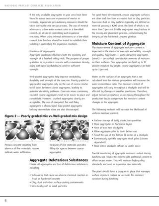 If the only available aggregates in your area have been
found to cause excessive expansion of mortar or
concrete, appropriate precautionary measures should be
taken during the mix design process. The use of mineral
admixtures, a low water-cement ratio or a low-alkali
cement can all aid in controlling such expansive
reactions. When using mineral admixtures or a low-alkali
cement, trial batches should be tested to establish their
viability in controlling the expansive reactions.
Gradation of Aggregates
Aggregate gradation influences both the economy and
strength of a finished utility vault. The purpose of proper
gradation is to produce concrete with a maximum density
along with good workability to achieve sufficient
strength.
Well-graded aggregates help improve workability,
durability and strength of the concrete. Poorly graded or
gap-graded aggregates rely on the use of excess mortar
to fill voids between coarse aggregates, leading to
potential durability problems. Concrete mixes containing
rounded coarse aggregates tend to be easier to place and
consolidate. However, crushed aggregates clearly are
acceptable. The use of elongated, flat and flaky
aggregates is discouraged. Gap-graded aggregates
lacking intermediate sizes are also discouraged.
Aggregate Deleterious Substances
Ensure all aggregates are free of deleterious substances,
including:
• Substances that cause an adverse chemical reaction in
fresh or hardened concrete
• Clay, dust and other surface-coating contaminants
• Structurally soft or weak particles
For good bond development, ensure aggregate surfaces
are clean and free from excessive dust or clay particles.
Excessive dust or clay particles typically are defined as
material passing a #200 sieve, the limit of which is no
more than 3 percent. Friable aggregates may fracture in
the mixing and placement process, compromising the
integrity of the hardened concrete product.
Moisture Content of Aggregate
The measurement of aggregate moisture content is
important in the control of concrete workability, strength
and quality. Aggregates – particularly fine aggregates
(sands) – can collect considerable amounts of moisture
on their surfaces. Fine aggregates can hold up to 10
percent moisture by weight; coarse aggregates can hold
up to 3 percent.
Water on the surface of an aggregate that is not
calculated into the mixture proportions will increase the
water-cementitious ratio. The moisture content of
aggregates will vary throughout a stockpile and will be
affected by changes in weather conditions. Therefore,
adjust mixture proportions as necessary throughout the
production day to compensate for moisture content
changes in the aggregate.
The following methods will increase the likelihood of
uniform moisture content:
• Enclose storage of daily production quantities
• Store aggregates in horizontal layers
• Have at least two stockpiles
• Allow aggregate piles to drain before use
• Avoid the use of the bottom 12 inches of a stockpile
• Continuously sprinkle aggregate stock piles (climate
dependent)
• Store entire stockpile indoors or under cover
Careful monitoring of aggregate moisture content during
batching will reduce the need to add additional cement to
offset excess water. This will maintain high-quality
standards and save on expensive raw materials.
The plant should have a program in place that manages
surface moisture content or accounts for moisture
variation during batching.
6
NATIONAL PRECAST CONCRETE ASSOCATION
Figure 2 — Poorly graded mix vs. Well-graded mix design
Porous concrete resulting from
absence of fine materials. Arrows
indicate water infiltration.
Inclusion of fine materials provides
filling for spaces between coarse
aggregates.
 