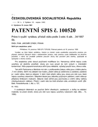 20 ,
ČESKOSLOVENSKÁ SOCIALISTICKÁ Republika
---- 30 i, 2 Vydáno 15. srpna 1961
4 · Vyloženo 15. února 1961
PATENTNÍ SPIS č. 100520
Právo k využití vynálezu přísluší státu podle 3 odst. 6 zák. . 34/1957
Sb.
RNDr. PhMr. JAROMÍR SYNEK, PRAHA
Skříň pro aseptickou práci
Přihlášeno 18. prosince 1959 (PV 7378-59) Platnost patentu od 18. prosince 1959
Vynález se týká řešení problému, kterým je získání zcela uzavřeného pracovního prostoru pro
přípravu sterilních lékových forem v lékárenském provozu, tedy prostoru zcela odděleného od okolního
prostředí, v němž lze provádět potřebné pracovní úkony bez porušení jeho sterility, popřípadě ve
spolupráci s druhou osobou.
Pro aseptickou práci dosud používané modifikace tzv. Hansenovy skříně nejsou zcela
uzavřeny od okolního prostředí, otvory pro ruce proudí do nich vzduch s mikrobiální
kontaminací. Níže popsané konstrukce skříní jsou nákladné, vyžadují použití kovu, dřeva a skla.
Tak skříň Partmanna a Monforta má rám z profilovaného železa, stěny jsou z bílého plechu
,7 mm silného. Skříň má základní tvar kvádru, přední stěna je zešikmena a zasklená, zasklená
je i zadní stěna, která je sklopná. V dolní části přední stěny jsou otvory pro dvě ruce, které
nejsou uzavřeny rukavicemi. Skleněné tabule jsou utěsněny pryžovými páskami, zadní stěna je
přitažena křídlovými maticemi. Železné části skříně jsou pocínovány a vnitřní stěny natřeny
chlorkaučukovým nátěrem. Přední i zadní sklo lze čistit otíračem skla, umístěným uvnitř. (Zbl.
Bakt. Parasitenkunde. I, Abt. o. 157,
64, 1952).
V sovětských lékárnách se používá Skříní dřevěných, zasklených, s dvířky na vkládání
materiálu na pravé straně, otvory pro dvě ruce nejsou uzavřeny rukavicemi (Apt. dělo, , 13,
1956).
 