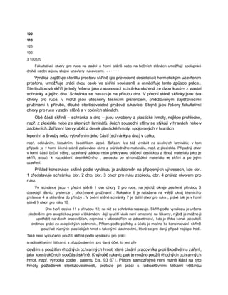 100
110
120
130
3 100520
Fakultativní otvory pro ruce na zadní a horní stěně nebo na bočních stěnách umožňují spolupráci
druhé osoby a jsou stejně uzavřeny rukavicemi. - - · · · ·
Vynález zajišťuje sterilitu prostoru skříně (po provedené desinfekci) hermetickým uzavřením
prostoru, umožňuje práci dvou osob ve skříni současně a usnädňuje tento způsob práce..
Sterilisátorová skříň je tedy řešena jako zasunovací schránka složená ze dvou kusů – z vlastní
schránky a jejího dna. Schránka se nasazuje na přírubu dna. V přední stěně skřínky jsou dva
otvory pro ruce, v nichž jsou utěsněny těsnicím prstencem, přidržovaným zajišťovacími
pružinami k přírubě, dlouhé sterilisovatelné pryžové rukavice. Stejně jsou řešeny fakultativní
otvory pro ruce v zadní stěně a v bočních stěnách.
Obě části skříně – schránka a dno – jsou vyrobeny z plastické hmoty, nejlépe průhledné,
např. z plexiskla nebo ze skelných laminátů. Jejich sousední stěny se stýkají v hranách nebo v
zaobleních. Zařízení lze vyrábět z desek plastické hmoty, spojovaných v hranách
lepením a šrouby nebo vytvořením jeho částí (schránky a dna) v celku,
např. odléváním, lisováním, lisostřikem apod. Zařízení lze též vyrábět ze skelných laminátů; v tom
případě je v horní šikmé stěně zalisováno okno z průhledného materiálu, např. z plexiskla. Případný otvor
v horní části boční stěny, uzavíraný zátkou nebo překryvnou otáčecí destičkou z téhož materiálu jako je
skříň, slouží k rozprášení desinfekčního , aerosolu po shromáždění materiálu ve skříni a po jejím
uzavření.
Příklad konstrukce skříně podle vynálezu je znázorněn na připojených výkresech, kde obr.
1 představuje schránku, obr. 2 dno, obr. 3 otvor pro ruku zepředu, obr. 4 průřez otvorem pro
ruku.
Ve schránce jsou v přední stěně 1 dva otvory 2 pro ruce, na jejichž okraje zesílené přírubou 3
dosedají těsnicí prstence , přidržované pružinami . Rukavice 6 je natažena na vnější okraj těsmicího
prstence 4 a utěsněna do příruby . V boční stěně schránky 7 je další otvor pro ruku , právě tak je v horní
stěně 9 otvor pro ruku 10.
Dno tvoří deska 11 s přírubou 12, na niž se schránka nasazuje. Skříň podle vynálezu je určena
především pro aseptickou práci v lékárnách. Její využití však není omezeno na lékárny, nýbrž je možno ji
upotřebit na všech pracovištích, zejména v laboratořích ve zdravotnictví, kde je třeba konat jakoukoli
drobnou práci za aseptických podmínek. Přitom podle potřeby a účelu je možno ke konstruování skříně
používat různých plastických hmot s takovými vlastnostmi, které se pro daný případ nejlépe hodí.
Také není vyloučeno použití skříně podle vynálezu pro práci
s radioaktivními látkami, s přizpůsobením pro daný účel, to jest pře
devším s použitím vhodných ochranných hmot, které chrání pracovníka proti škodlivému záření,
jako konstrukčních součástí skříně. K výrobě rukavic pak je možno použít vhodných ochranných
hmot, např. výrobku podle . patentu čís. 93 671. Přitom samozřejmě není nutné klást na tyto
hmoty požadavek sterilizovatelnosti, protože při práci s radioaktivními látkami většinou
 