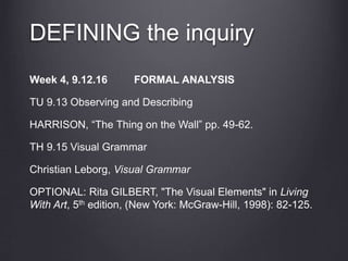 DEFINING the inquiry
Week 4, 9.12.16 FORMAL ANALYSIS
TU 9.13 Observing and Describing
HARRISON, “The Thing on the Wall” pp. 49-62.
TH 9.15 Visual Grammar
Christian Leborg, Visual Grammar
OPTIONAL: Rita GILBERT, "The Visual Elements" in Living
With Art, 5th edition, (New York: McGraw-Hill, 1998): 82-125.
 