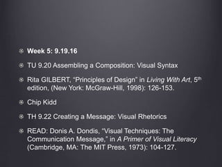 Week 5: 9.19.16
TU 9.20 Assembling a Composition: Visual Syntax
Rita GILBERT, “Principles of Design” in Living With Art, 5th
edition, (New York: McGraw-Hill, 1998): 126-153.
Chip Kidd
TH 9.22 Creating a Message: Visual Rhetorics
READ: Donis A. Dondis, “Visual Techniques: The
Communication Message,” in A Primer of Visual Literacy
(Cambridge, MA: The MIT Press, 1973): 104-127.
 