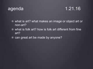 agenda 1.21.16
what is art? what makes an image or object art or
non-art?
what is folk art? how is folk art different from fine
art?
can great art be made by anyone?
 