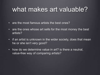 what makes art valuable?
• are the most famous artists the best ones?
• are the ones whose art sells for the most money the best
artists?
• if an artist is unknown in the wider society, does that mean
he or she isn’t very good?
• how do we determine value in art? is there a neutral,
value-free way of comparing artists?
 